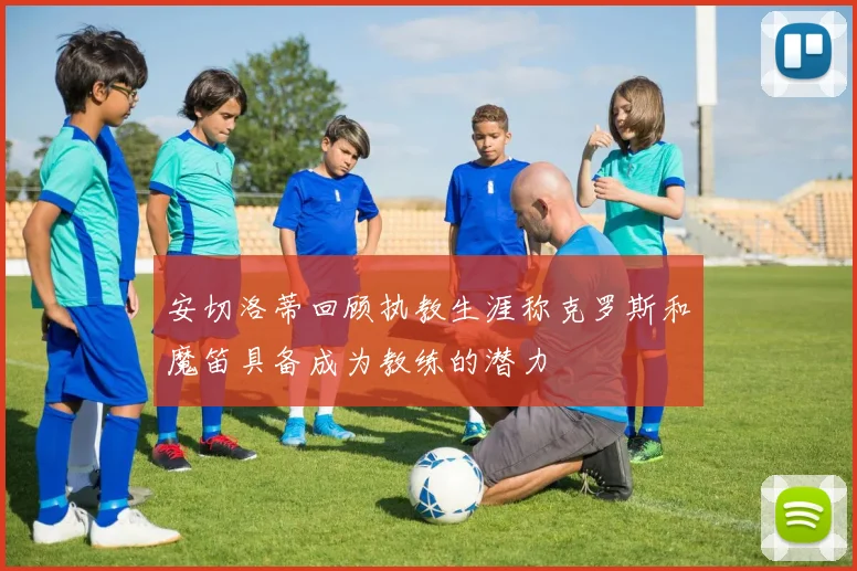 安切洛蒂回顾执教生涯称克罗斯和魔笛具备成为教练的潜力