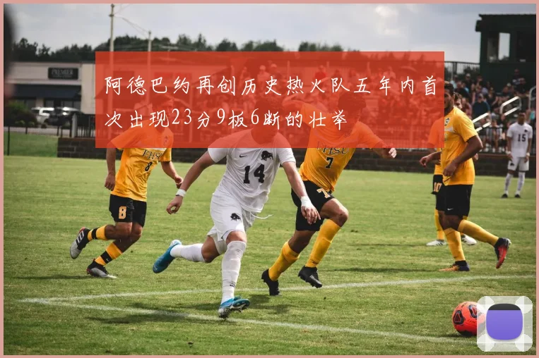 阿德巴约再创历史热火队五年内首次出现23分9板6断的壮举