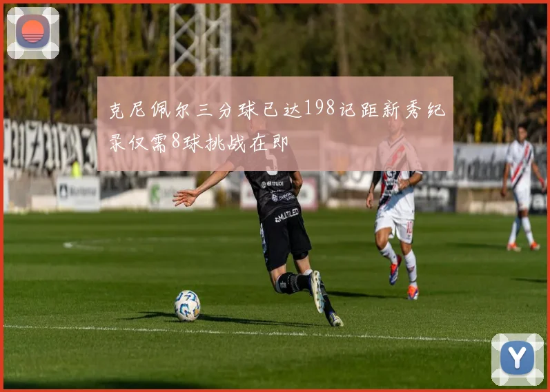 克尼佩尔三分球已达198记距新秀纪录仅需8球挑战在即