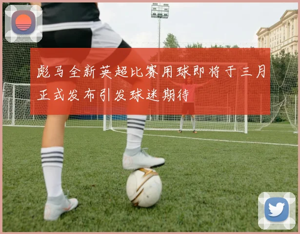 彪马全新英超比赛用球即将于三月正式发布引发球迷期待