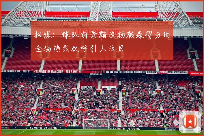 拓媒：球队前景黯淡杨瀚森得分时全场热烈欢呼引人注目