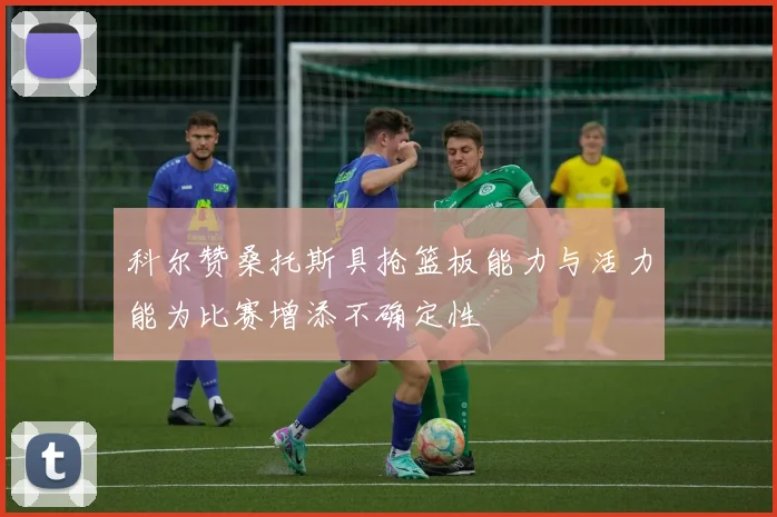 科尔赞桑托斯具抢篮板能力与活力能为比赛增添不确定性