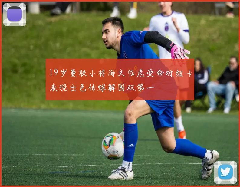 19岁曼联小将海文临危受命对纽卡表现出色传球解围双第一