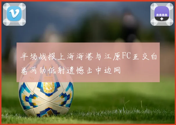 半场战报上海海港与江原FC互交白卷冯劲低射遗憾击中边网