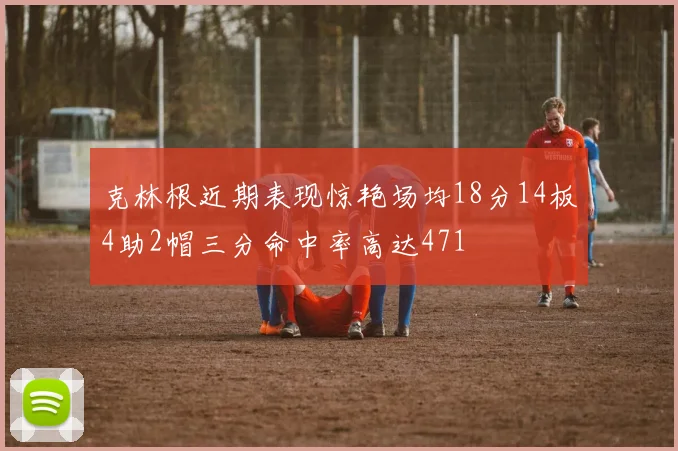 克林根近期表现惊艳场均18分14板4助2帽三分命中率高达471