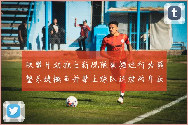 联盟计划推出新规限制摆烂行为调整乐透概率并禁止球队连续两年获得前四选秀权