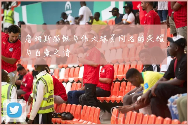 詹姆斯感慨与伟大球员同名的荣耀与自豪之情