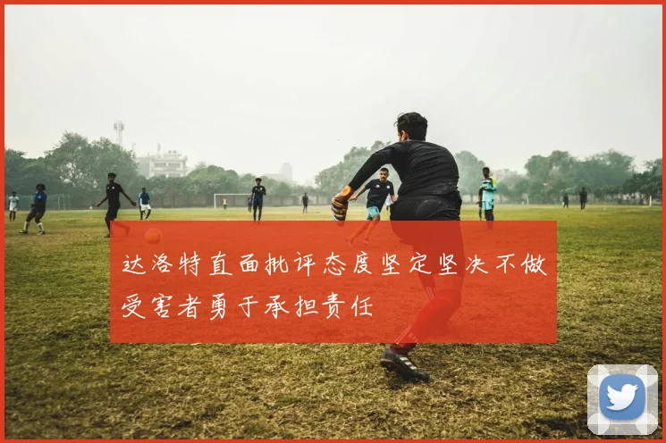 达洛特直面批评态度坚定坚决不做受害者勇于承担责任