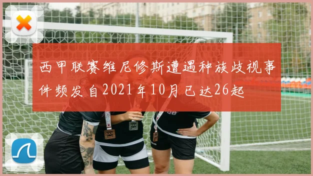 西甲联赛维尼修斯遭遇种族歧视事件频发自2021年10月已达26起