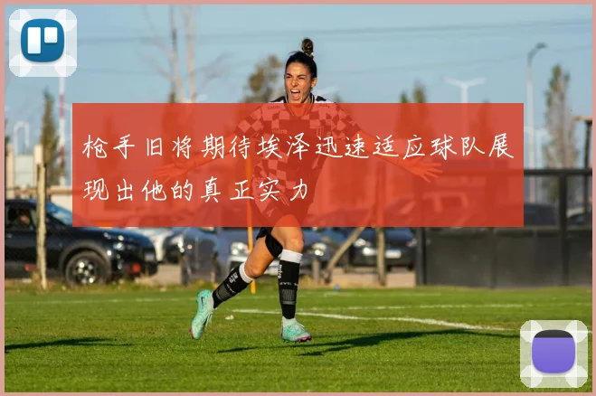 枪手旧将期待埃泽迅速适应球队展现出他的真正实力
