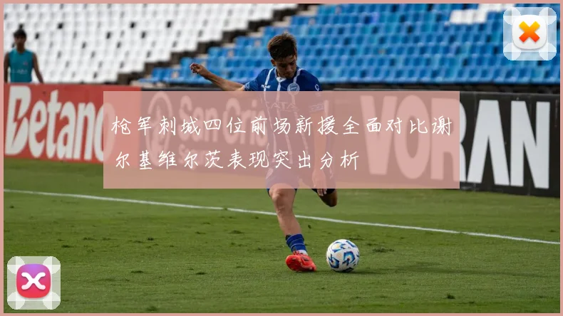 枪军刺城四位前场新援全面对比谢尔基维尔茨表现突出分析