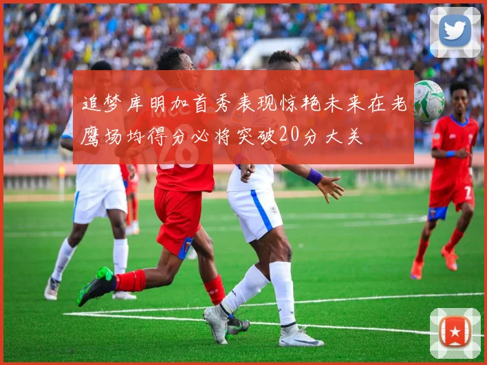 追梦库明加首秀表现惊艳未来在老鹰场均得分必将突破20分大关