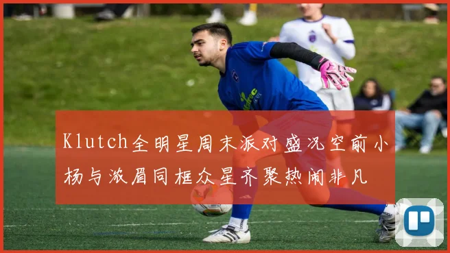 Klutch全明星周末派对盛况空前小杨与浓眉同框众星齐聚热闹非凡