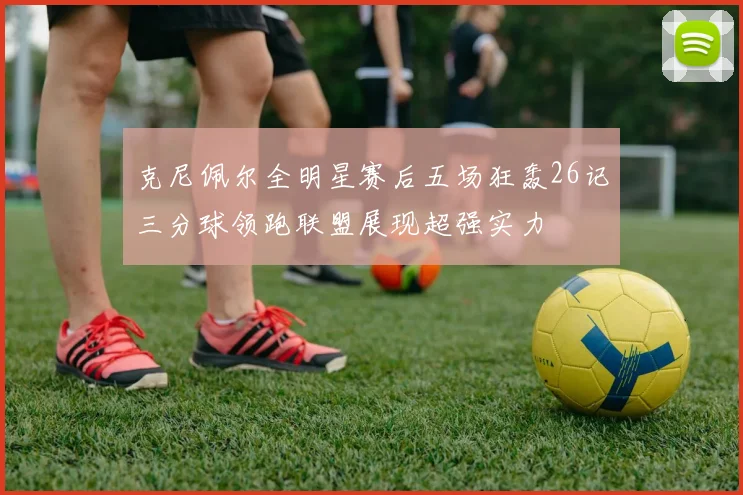 克尼佩尔全明星赛后五场狂轰26记三分球领跑联盟展现超强实力