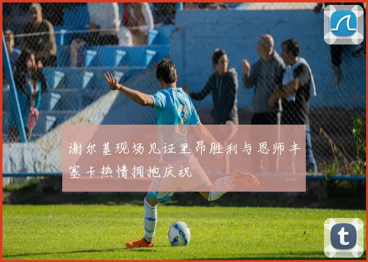 谢尔基现场见证里昂胜利与恩师丰塞卡热情拥抱庆祝