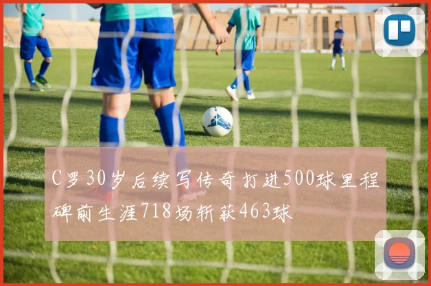 C罗30岁后续写传奇打进500球里程碑前生涯718场斩获463球