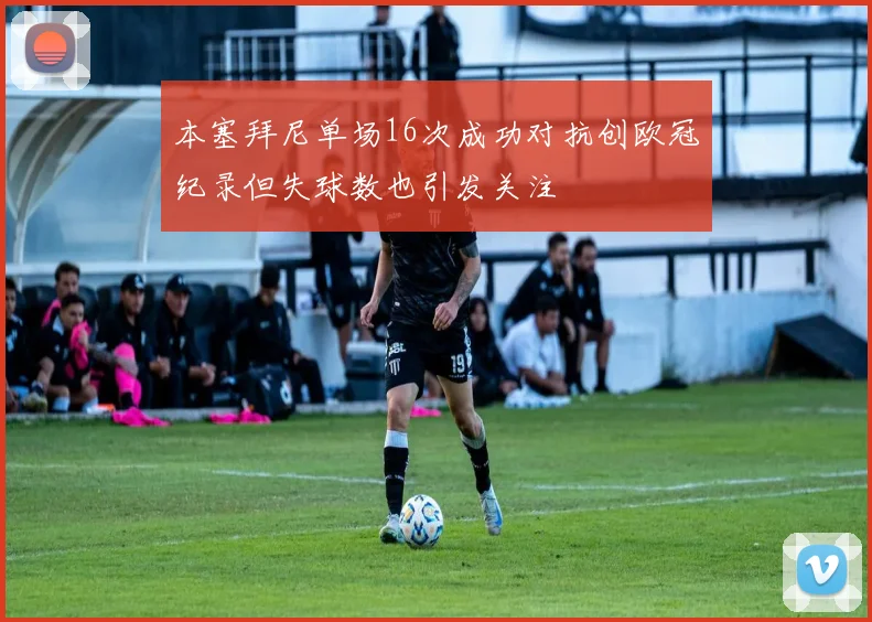 本塞拜尼单场16次成功对抗创欧冠纪录但失球数也引发关注