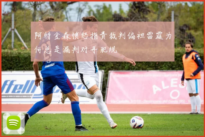 阿特金森愤怒指责裁判偏袒雷霆为何总是漏判对手犯规