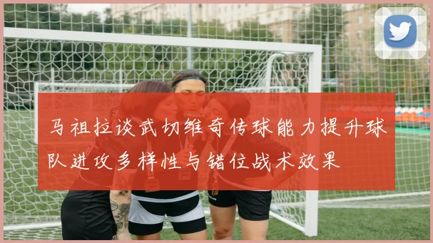 马祖拉谈武切维奇传球能力提升球队进攻多样性与错位战术效果
