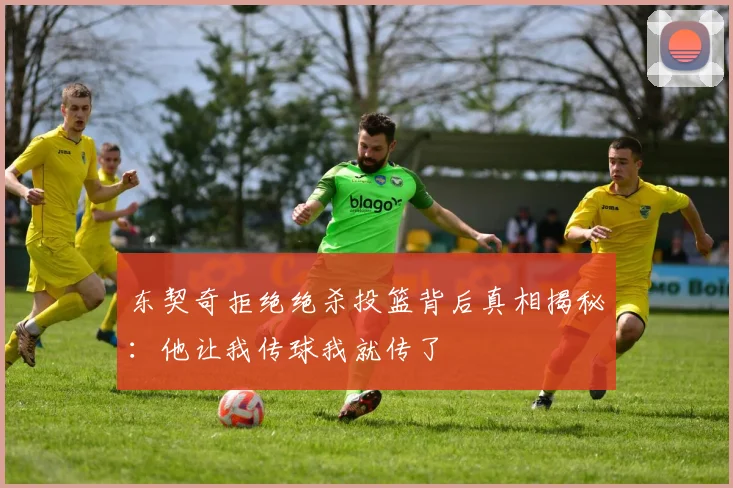 东契奇拒绝绝杀投篮背后真相揭秘：他让我传球我就传了