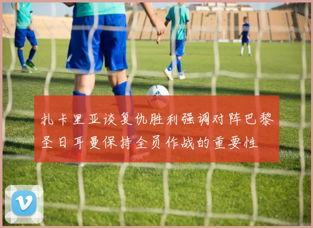 扎卡里亚谈复仇胜利强调对阵巴黎圣日耳曼保持全员作战的重要性