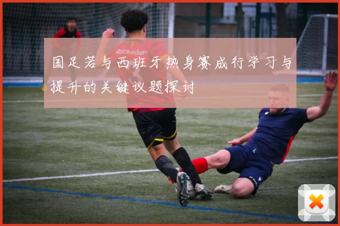 国足若与西班牙热身赛成行学习与提升的关键议题探讨