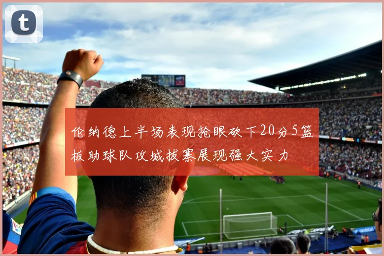 伦纳德上半场表现抢眼砍下20分5篮板助球队攻城拔寨展现强大实力